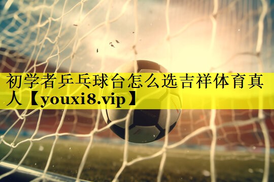 初学者乒乓球台怎么选吉祥体育真人