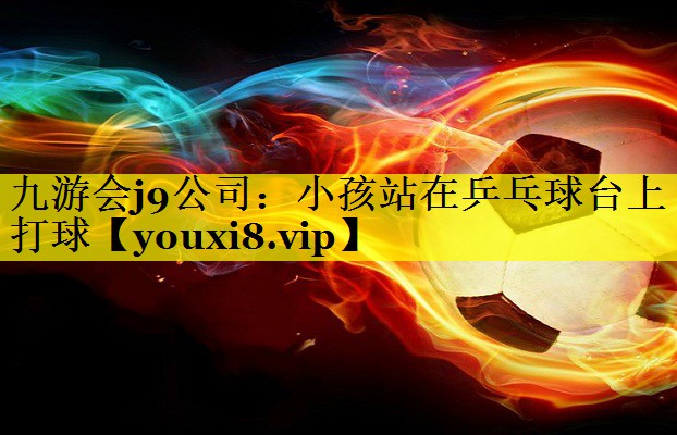 九游会j9公司：小孩站在乒乓球台上打球