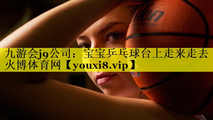 九游会j9公司：宝宝乒乓球台上走来走去火博体育网
