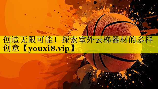 创造无限可能！探索室外云梯器材的多样创意